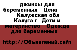 джинсы для беременных › Цена ­ 1 000 - Калужская обл., Калуга г. Дети и материнство » Одежда для беременных   